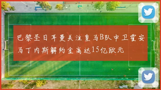 巴黎圣日耳曼关注皇马B队中卫霍安马丁内斯解约金高达15亿欧元