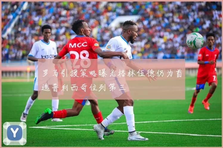 罗马引援策略曝光格林伍德仍为首选普利西奇位列第三