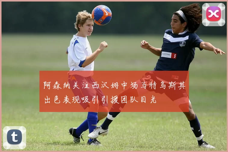 阿森纳关注西汉姆中场马特乌斯其出色表现吸引引援团队目光