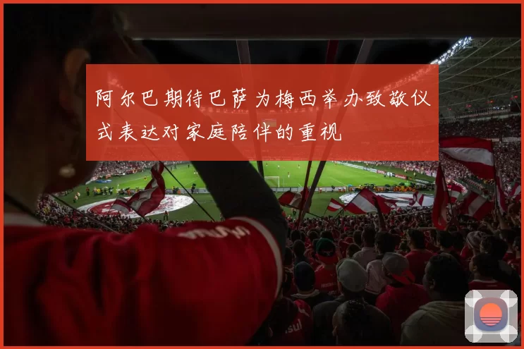 阿尔巴期待巴萨为梅西举办致敬仪式表达对家庭陪伴的重视