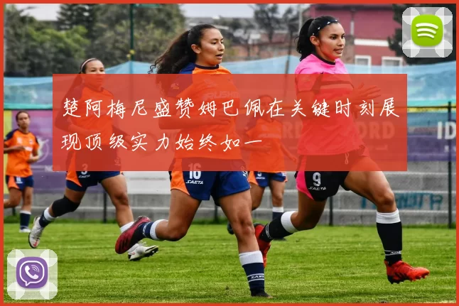 楚阿梅尼盛赞姆巴佩在关键时刻展现顶级实力始终如一