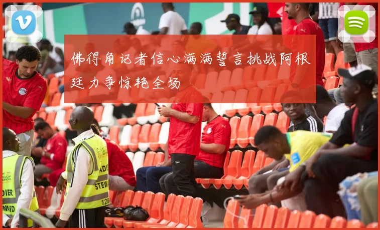 佛得角记者信心满满誓言挑战阿根廷力争惊艳全场