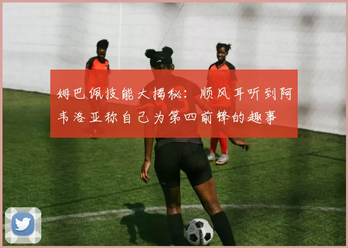 姆巴佩技能大揭秘：顺风耳听到阿韦洛亚称自己为第四前锋的趣事