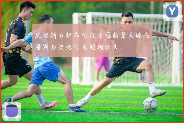 皮尔斯分析布伦森夺冠前景关键在唐斯历史地位或超越欧文