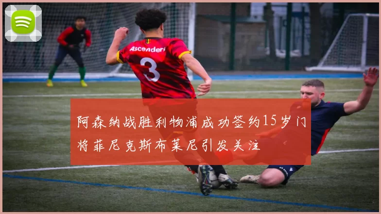 阿森纳战胜利物浦成功签约15岁门将菲尼克斯布莱尼引发关注