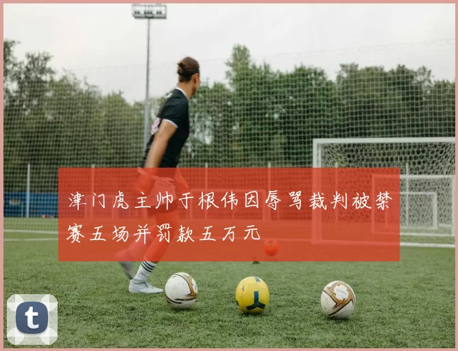 津门虎主帅于根伟因辱骂裁判被禁赛五场并罚款五万元