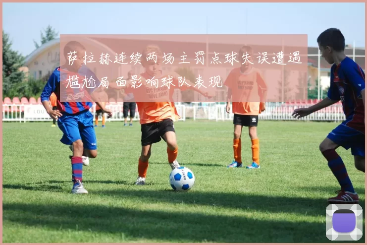 萨拉赫连续两场主罚点球失误遭遇尴尬局面影响球队表现