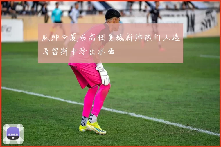 瓜帅今夏或离任曼城新帅热门人选马雷斯卡浮出水面