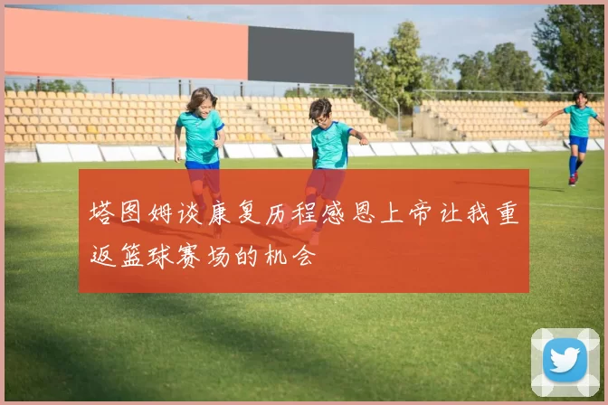 塔图姆谈康复历程感恩上帝让我重返篮球赛场的机会