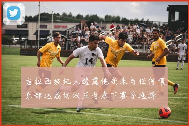 吉拉西经纪人透露他尚未与任何俱乐部达成协议正考虑下赛季选择