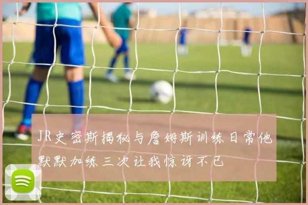 JR史密斯揭秘与詹姆斯训练日常他默默加练三次让我惊讶不已