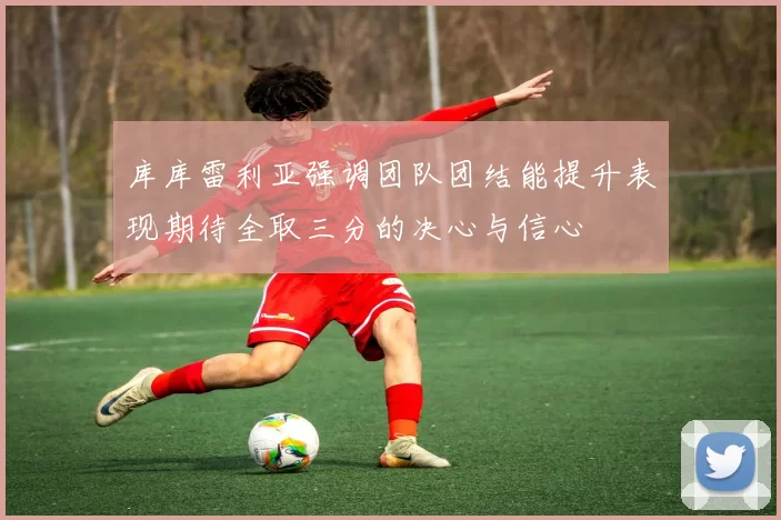 库库雷利亚强调团队团结能提升表现期待全取三分的决心与信心