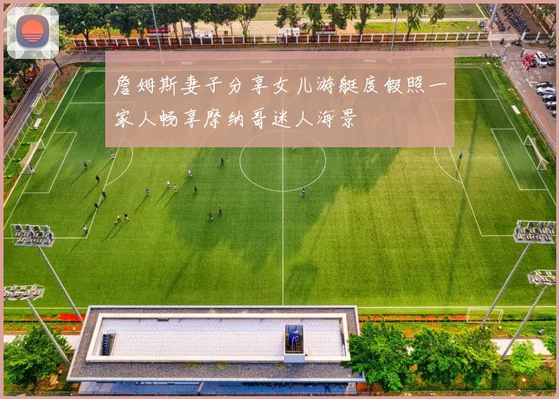 詹姆斯妻子分享女儿游艇度假照一家人畅享摩纳哥迷人海景