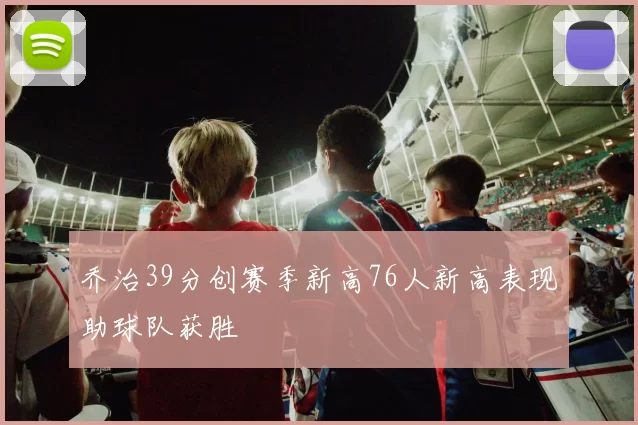 乔治39分创赛季新高76人新高表现助球队获胜