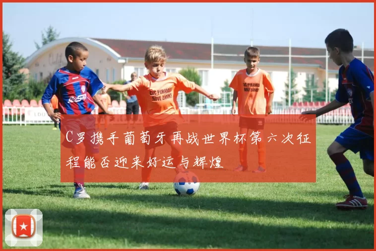 C罗携手葡萄牙再战世界杯第六次征程能否迎来好运与辉煌