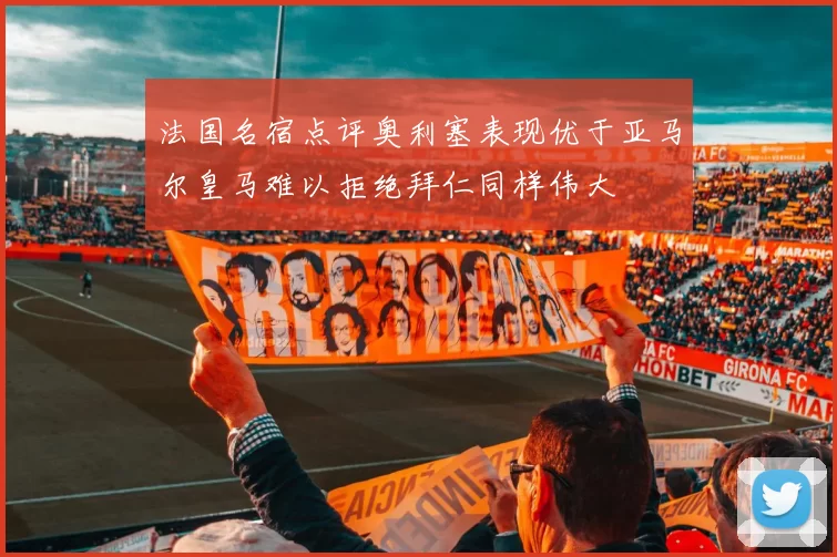 法国名宿点评奥利塞表现优于亚马尔皇马难以拒绝拜仁同样伟大