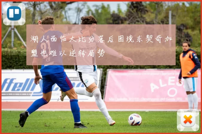 湖人面临大比分落后困境东契奇加盟也难以逆转局势