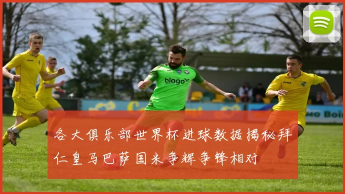 各大俱乐部世界杯进球数据揭秘拜仁皇马巴萨国米争辉争锋相对