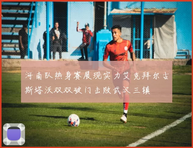 河南队热身赛展现实力艾克拜尔古斯塔沃双双破门击败武汉三镇