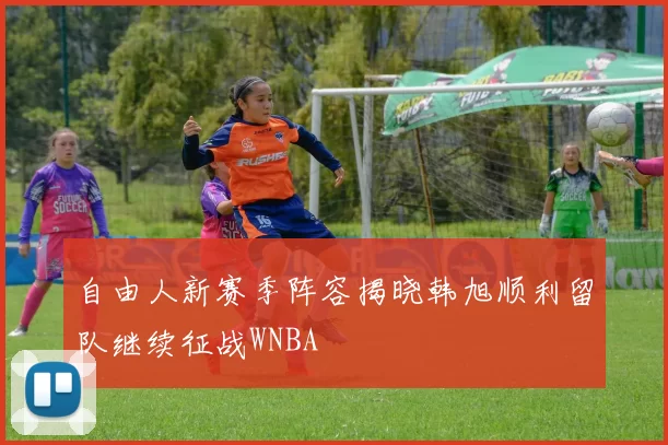 自由人新赛季阵容揭晓韩旭顺利留队继续征战WNBA