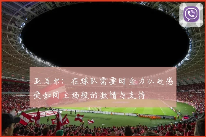 亚马尔：在球队需要时全力以赴感受如同主场般的激情与支持
